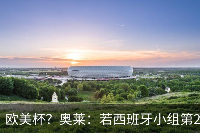 欧美杯？奥莱：若西班牙小组第2 很可能32强战在迈阿密交锋阿根廷